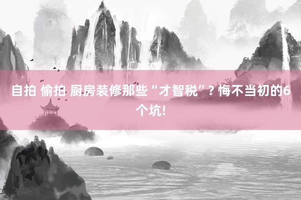 自拍 偷拍 厨房装修那些“才智税”? 悔不当初的6个坑!