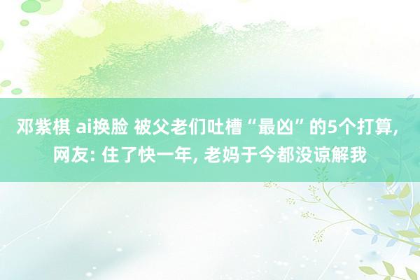 邓紫棋 ai换脸 被父老们吐槽“最凶”的5个打算， 网友: 住了快一年， 老妈于今都没谅解我