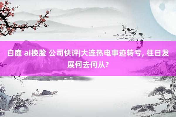 白鹿 ai换脸 公司快评|大连热电事迹转亏， 往日发展何去何从?