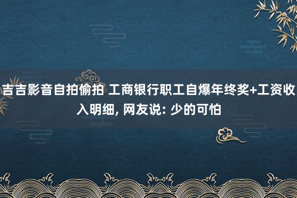 吉吉影音自拍偷拍 工商银行职工自爆年终奖+工资收入明细， 网友说: 少的可怕
