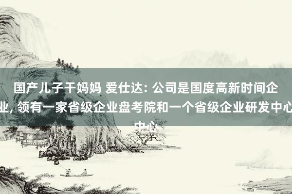 国产儿子干妈妈 爱仕达: 公司是国度高新时间企业， 领有一家省级企业盘考院和一个省级企业研发中心