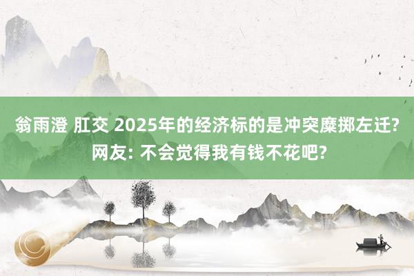 翁雨澄 肛交 2025年的经济标的是冲突糜掷左迁? 网友: 不会觉得我有钱不花吧?