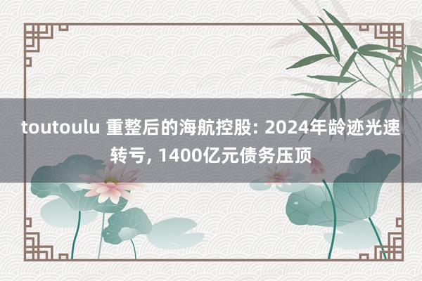 toutoulu 重整后的海航控股: 2024年龄迹光速转亏， 1400亿元债务压顶