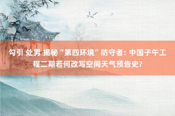 勾引 处男 揭秘“第四环境”防守者: 中国子午工程二期若何改写空间天气预告史?