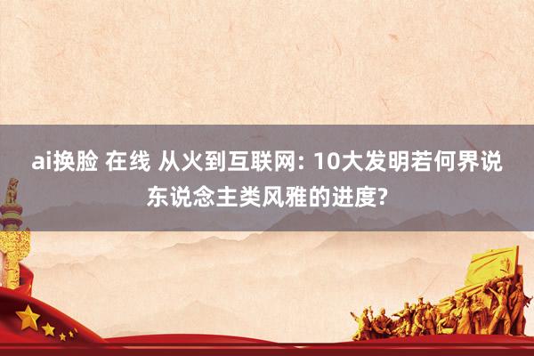ai换脸 在线 从火到互联网: 10大发明若何界说东说念主类风雅的进度?
