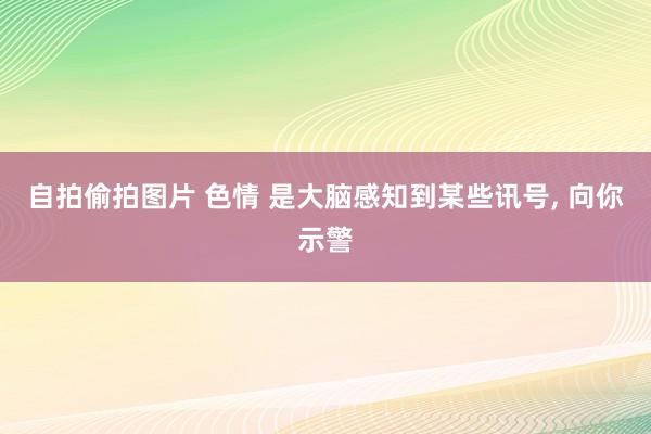 自拍偷拍图片 色情 是大脑感知到某些讯号， 向你示警