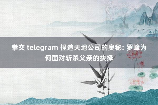 拳交 telegram 捏造天地公司的奥秘: 罗峰为何面对斩杀父亲的抉择