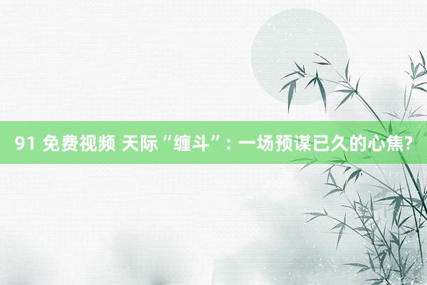 91 免费视频 天际“缠斗”: 一场预谋已久的心焦?