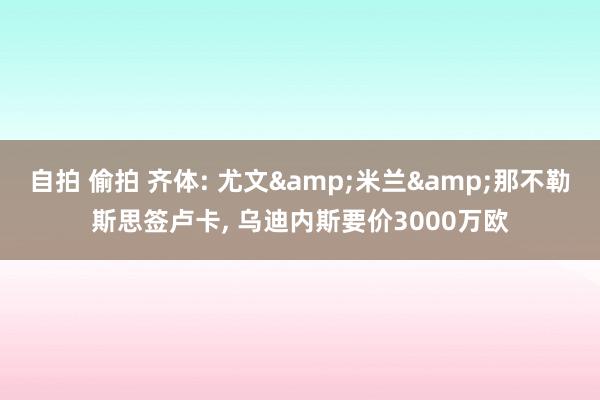 自拍 偷拍 齐体: 尤文&米兰&那不勒斯思签卢卡， 乌迪内斯要价3000万欧
