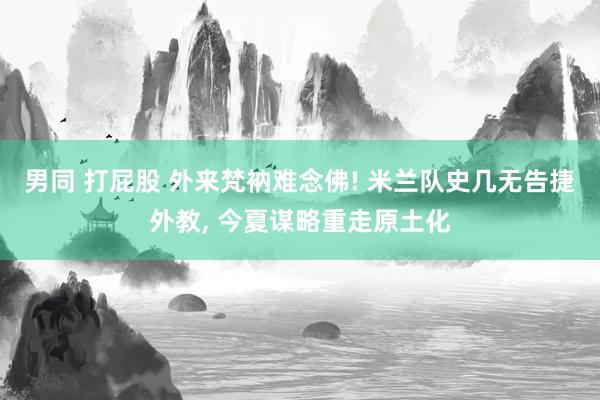 男同 打屁股 外来梵衲难念佛! 米兰队史几无告捷外教， 今夏谋略重走原土化