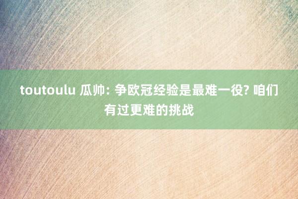 toutoulu 瓜帅: 争欧冠经验是最难一役? 咱们有过更难的挑战