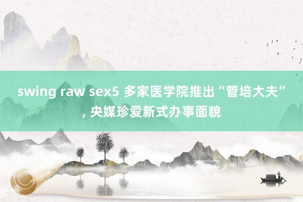 swing raw sex5 多家医学院推出“管培大夫”， 央媒珍爱新式办事面貌