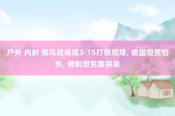 户外 内射 俄乌战场成3·15打假现场， 德国坦克怕热， 俄制坦克靠拼装