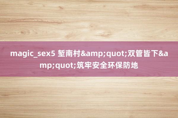 magic_sex5 堑南村&quot;双管皆下&quot;筑牢安全环保防地