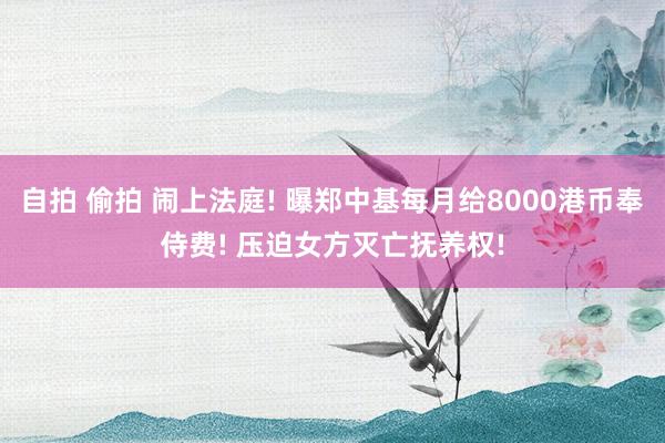 自拍 偷拍 闹上法庭! 曝郑中基每月给8000港币奉侍费! 压迫女方灭亡抚养权!