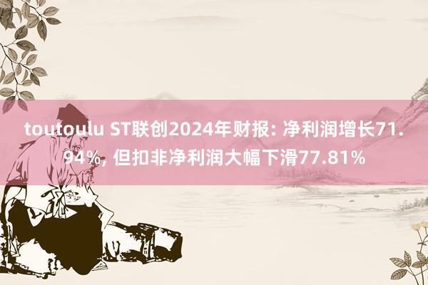 toutoulu ST联创2024年财报: 净利润增长71.94%， 但扣非净利润大幅下滑77.81%