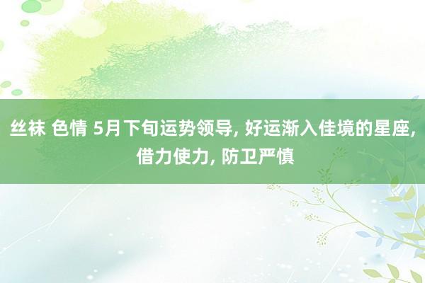 丝袜 色情 5月下旬运势领导， 好运渐入佳境的星座， 借力使力， 防卫严慎