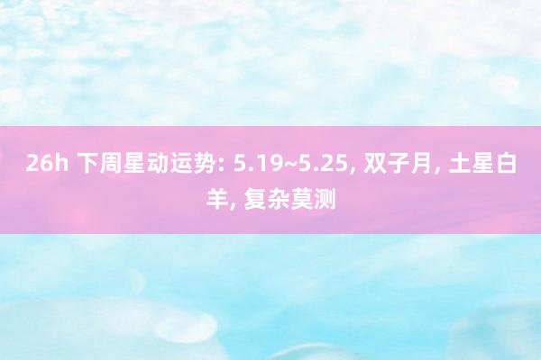 26h 下周星动运势: 5.19~5.25， 双子月， 土星白羊， 复杂莫测