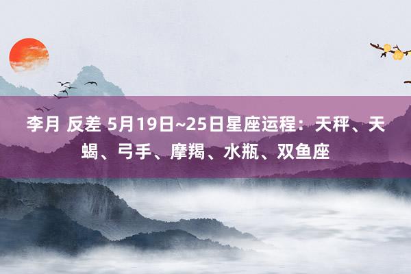李月 反差 5月19日~25日星座运程：天秤、天蝎、弓手、摩羯、水瓶、双鱼座