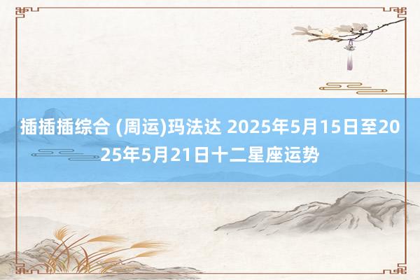 插插插综合 (周运)玛法达 2025年5月15日至2025年5月21日十二星座运势