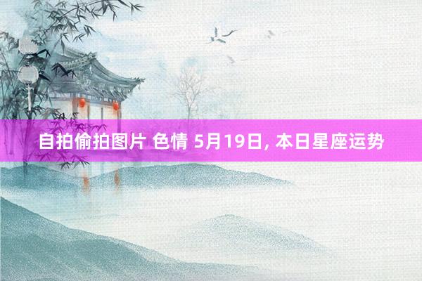 自拍偷拍图片 色情 5月19日， 本日星座运势
