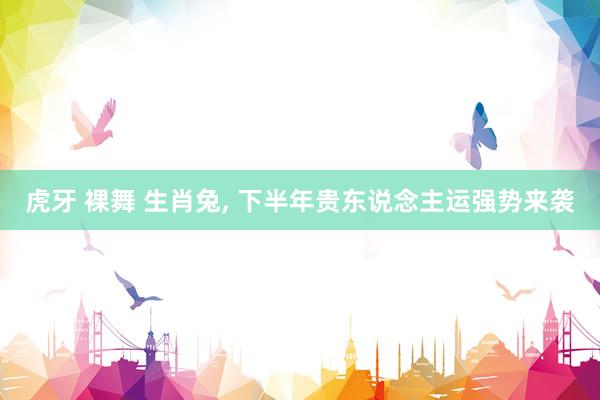 虎牙 裸舞 生肖兔， 下半年贵东说念主运强势来袭