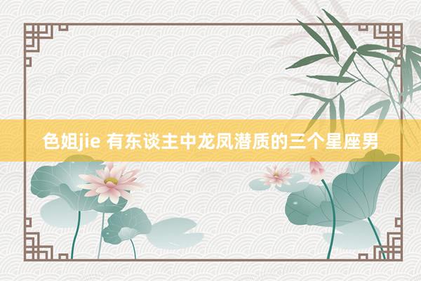 色姐jie 有东谈主中龙凤潜质的三个星座男