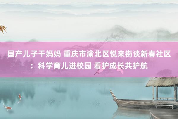 国产儿子干妈妈 重庆市渝北区悦来街谈新春社区：科学育儿进校园 看护成长共护航