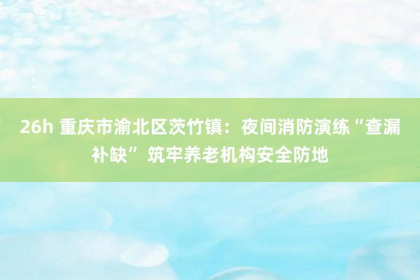 26h 重庆市渝北区茨竹镇：夜间消防演练“查漏补缺” 筑牢养老机构安全防地