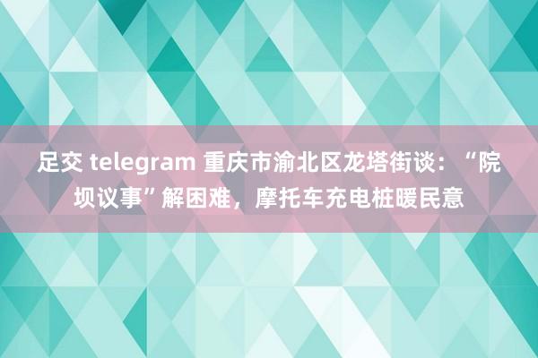 足交 telegram 重庆市渝北区龙塔街谈：“院坝议事”解困难，摩托车充电桩暖民意