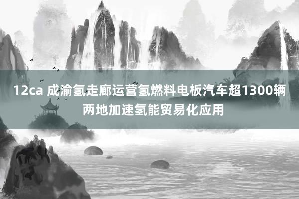 12ca 成渝氢走廊运营氢燃料电板汽车超1300辆  两地加速氢能贸易化应用