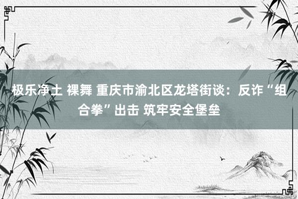 极乐净土 裸舞 重庆市渝北区龙塔街谈：反诈“组合拳”出击 筑牢安全堡垒