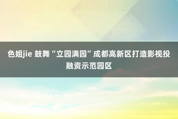色姐jie 鼓舞“立园满园”成都高新区打造影视投融资示范园区