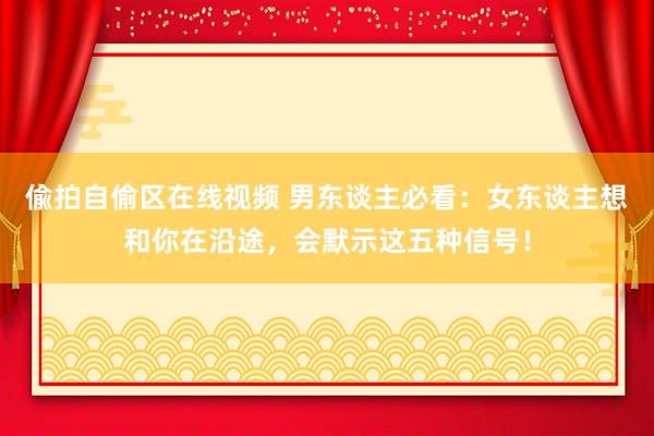 偸拍自偷区在线视频 男东谈主必看：女东谈主想和你在沿途，会默示这五种信号！