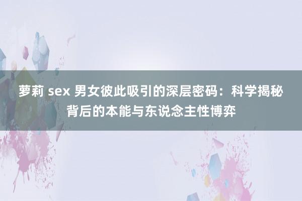 萝莉 sex 男女彼此吸引的深层密码：科学揭秘背后的本能与东说念主性博弈