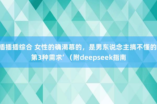 插插插综合 女性的确渴慕的，是男东说念主搞不懂的‘第3种需求’ （附deepseek指南