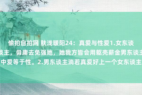 偷拍自拍网 肤浅暖阳24:真爱与性爱1.女东谈主淌若真爱好上一个男东谈主,毋庸去免强她,她我方皆会用躯壳薪金男东谈主。因为在女东谈主心目中爱等于性。2.男东谈主淌若真爱好上一个女东谈主,他们时时皆会用爱获取女东谈主的性。3.女东谈主用性报...
