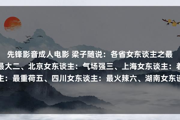先锋影音成人电影 梁子随说:各省女东谈主之最一、东北女东谈主:胆最大二、北京女东谈主:气场强三、上海女东谈主:着手锋四、广东女东谈主:最重荷五、四川女东谈主:最火辣六、湖南女东谈主:最能吃辣七、江苏女东谈主:最温煦八、浙江女东谈主:最防范九、山东女...
