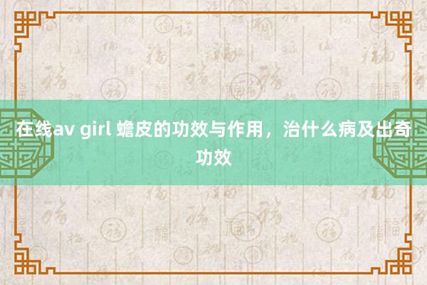 在线av girl 蟾皮的功效与作用，治什么病及出奇功效