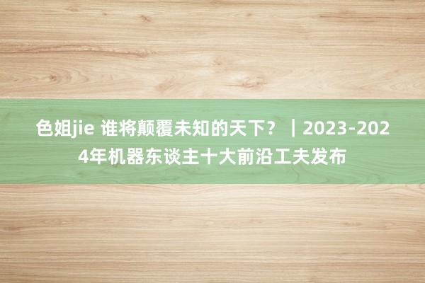 色姐jie 谁将颠覆未知的天下？｜2023-2024年机器东谈主十大前沿工夫发布