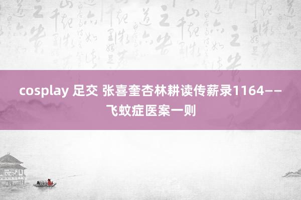cosplay 足交 张喜奎杏林耕读传薪录1164——飞蚊症医案一则