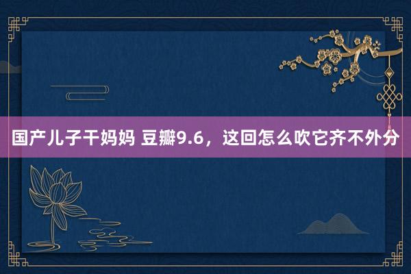 国产儿子干妈妈 豆瓣9.6，这回怎么吹它齐不外分