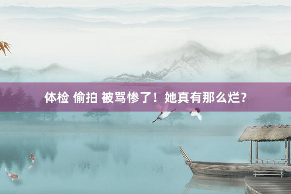体检 偷拍 被骂惨了！她真有那么烂？