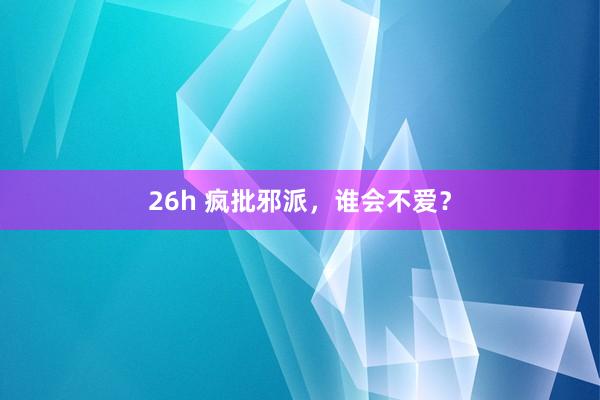 26h 疯批邪派，谁会不爱？