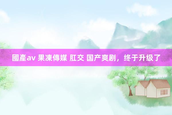 國產av 果凍傳媒 肛交 国产爽剧，终于升级了