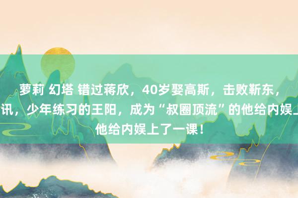 萝莉 幻塔 错过蒋欣，40岁娶高斯，击败靳东，反超雷喜讯，少年练习的王阳，成为“叔圈顶流”的他给内娱上了一课！