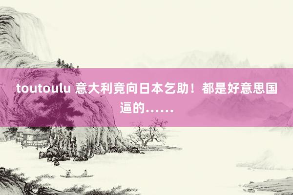 toutoulu 意大利竟向日本乞助！都是好意思国逼的……